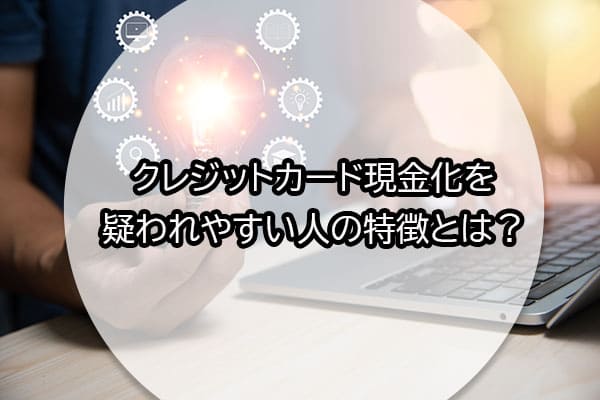 クレジットカード現金化を疑われやすい人の特徴とは？